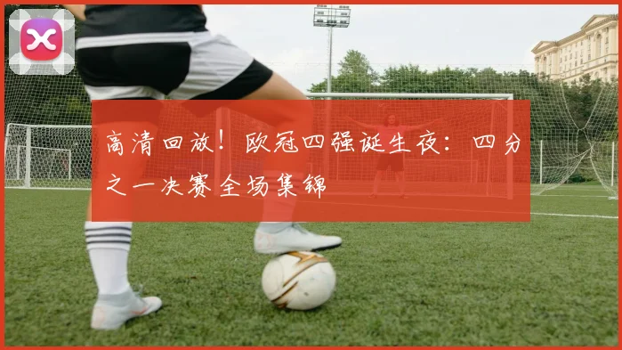 高清回放!欧冠四强诞生夜:四分之一决赛全场集锦