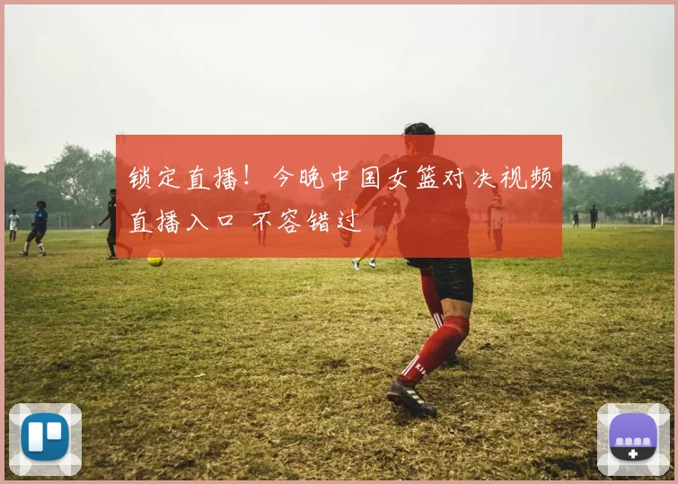 锁定直播！今晚中国女篮对决视频直播入口 不容错过