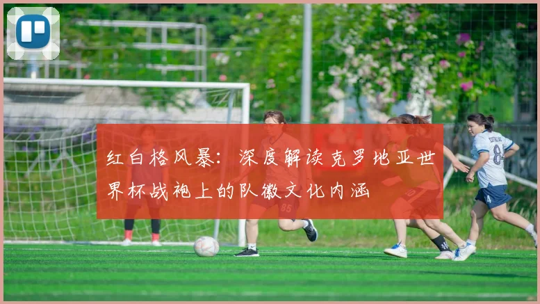 红白格风暴：深度解读克罗地亚世界杯战袍上的队徽文化内涵