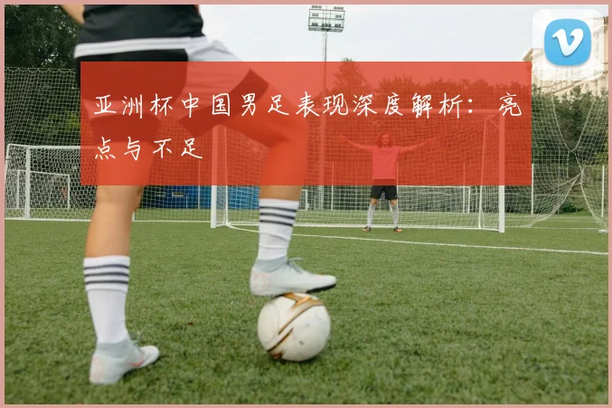 亚洲杯中国男足表现深度解析：亮点与不足