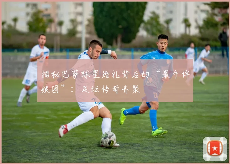 揭秘巴萨球星婚礼背后的“最牛伴娘团”：足坛传奇齐聚