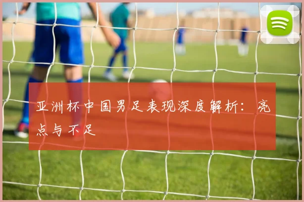 亚洲杯中国男足表现深度解析：亮点与不足