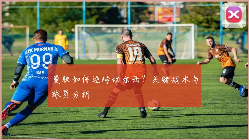 曼联如何逆转切尔西？关键战术与球员分析