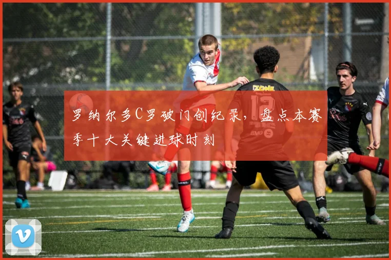 罗纳尔多C罗破门创纪录，盘点本赛季十大关键进球时刻