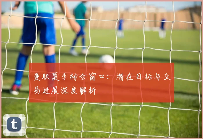 曼联夏季转会窗口：潜在目标与交易进展深度解析
