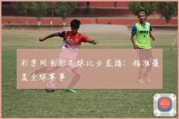 彩票网竞彩足球比分直播：精准覆盖全球赛事