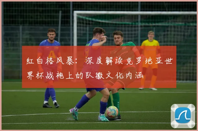 红白格风暴：深度解读克罗地亚世界杯战袍上的队徽文化内涵