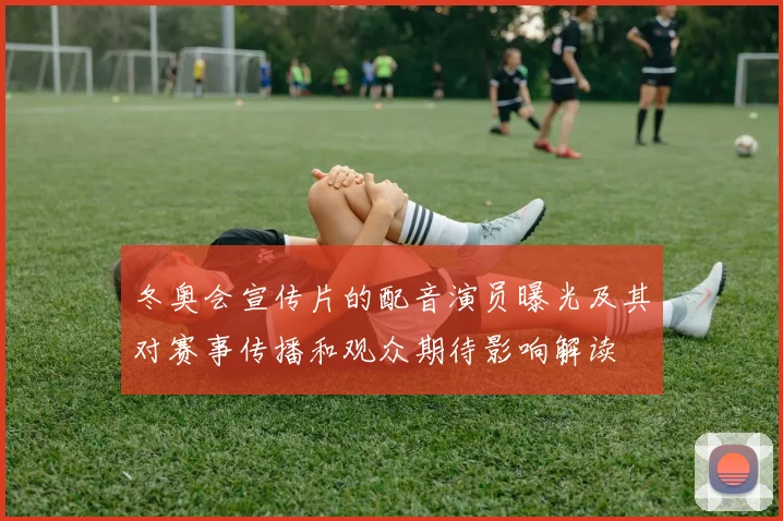 冬奥会宣传片的配音演员曝光及其对赛事传播和观众期待影响解读