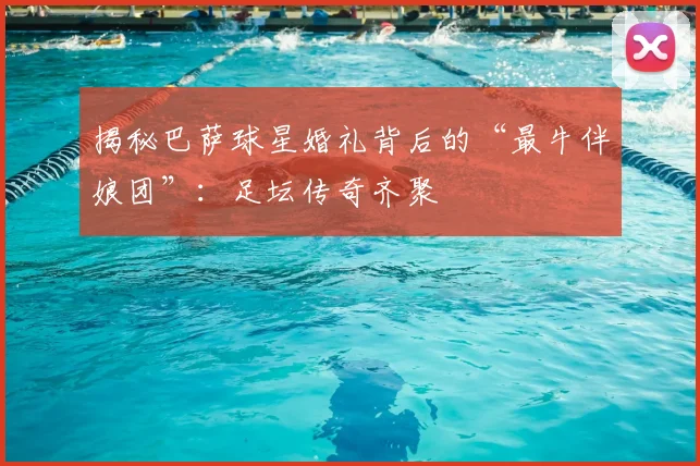 揭秘巴萨球星婚礼背后的“最牛伴娘团”：足坛传奇齐聚