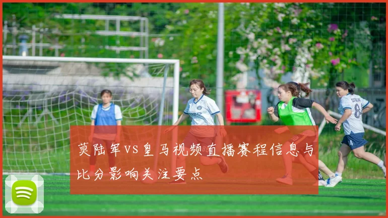 莫陆军vs皇马视频直播赛程信息与比分影响关注要点