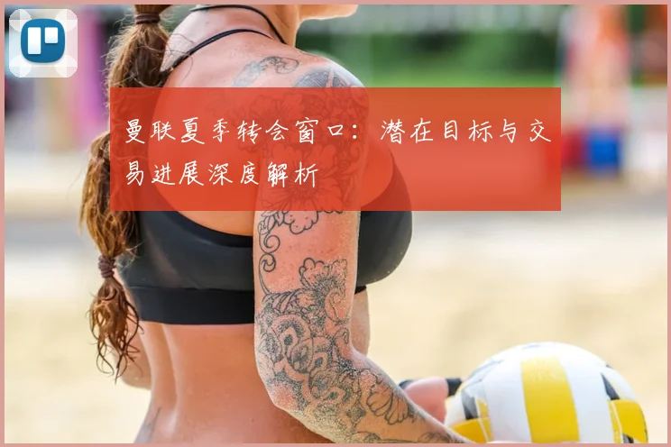 曼联夏季转会窗口：潜在目标与交易进展深度解析