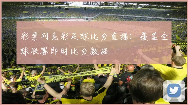 彩票网竞彩足球比分直播：覆盖全球联赛即时比分数据