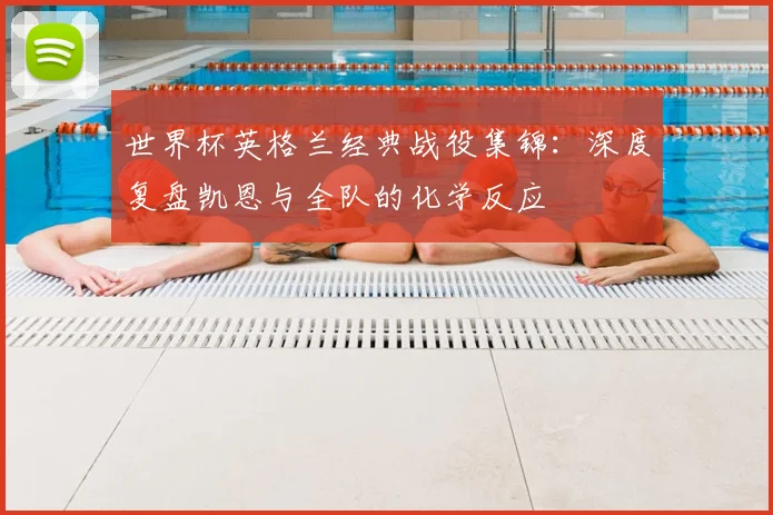 世界杯英格兰经典战役集锦：深度复盘凯恩与全队的化学反应
