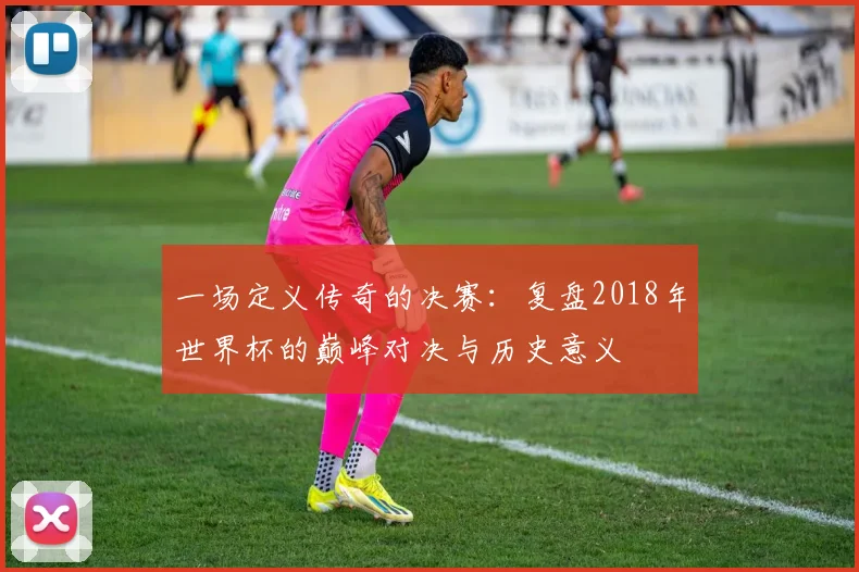 一场定义传奇的决赛：复盘2018年世界杯的巅峰对决与历史意义