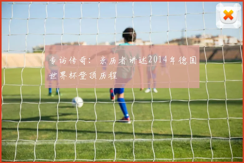 专访传奇：亲历者讲述2014年德国世界杯登顶历程