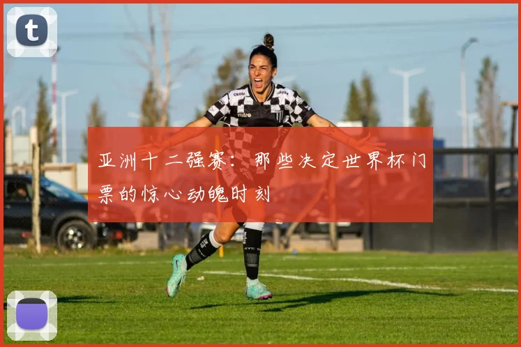 亚洲十二强赛：那些决定世界杯门票的惊心动魄时刻
