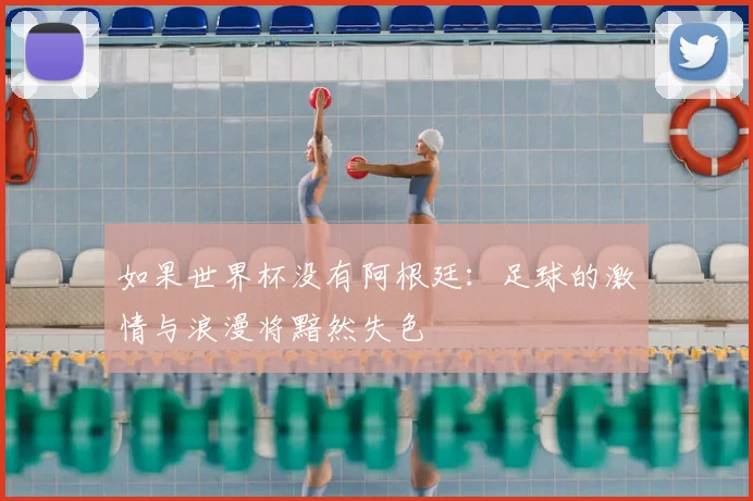 如果世界杯没有阿根廷:足球的激情与浪漫将黯然失色
