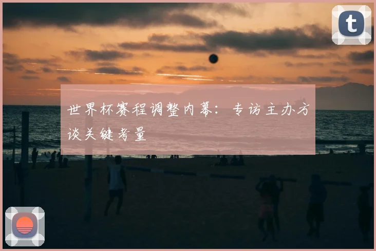 世界杯赛程调整内幕：专访主办方谈关键考量
