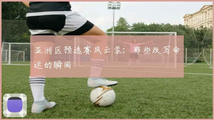 亚洲区预选赛风云录：那些改写命运的瞬间