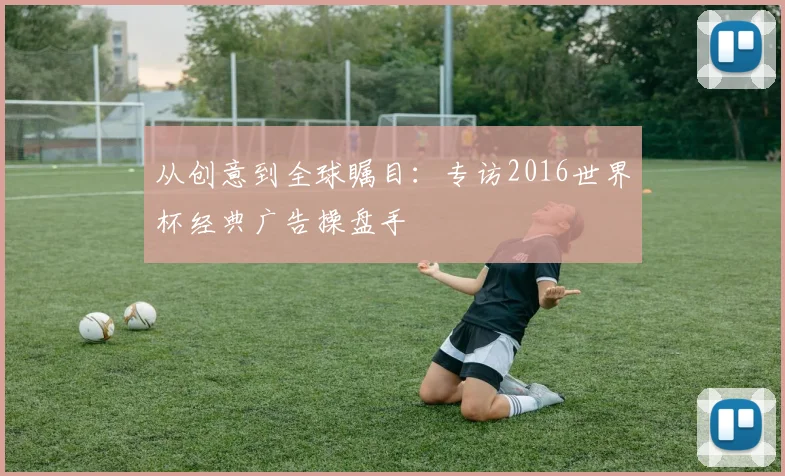 从创意到全球瞩目:专访2016世界杯经典广告操盘手