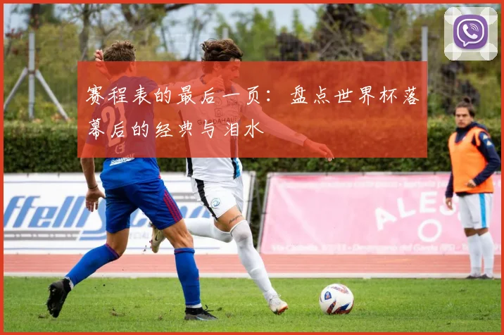 赛程表的最后一页:盘点世界杯落幕后的经典与泪水
