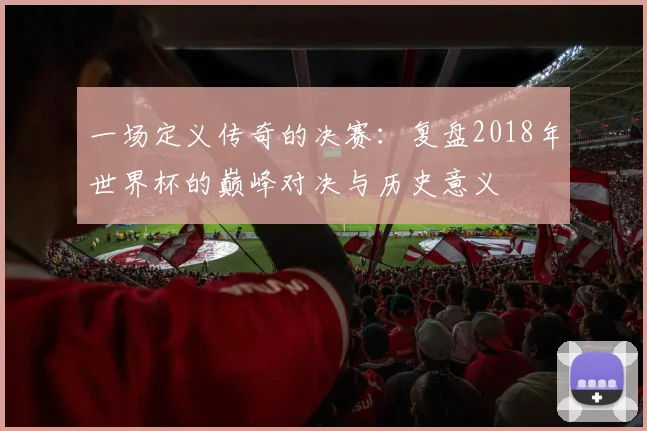 一场定义传奇的决赛：复盘2018年世界杯的巅峰对决与历史意义