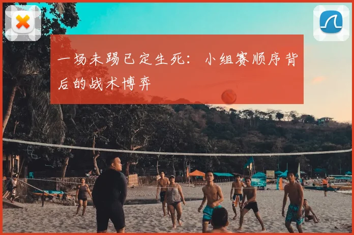 一场未踢已定生死：小组赛顺序背后的战术博弈
