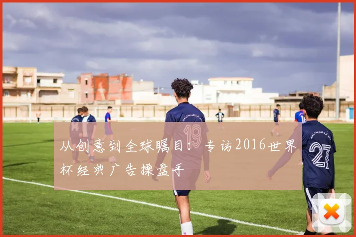 从创意到全球瞩目:专访2016世界杯经典广告操盘手