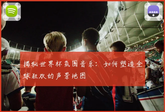 揭秘世界杯氛围音乐：如何塑造全球狂欢的声景地图