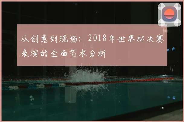 从创意到现场:2018年世界杯决赛表演的全面艺术分析