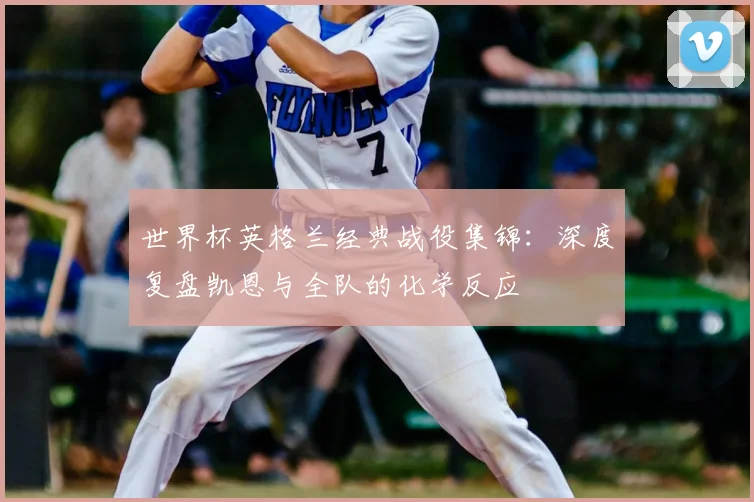 世界杯英格兰经典战役集锦:深度复盘凯恩与全队的化学反应