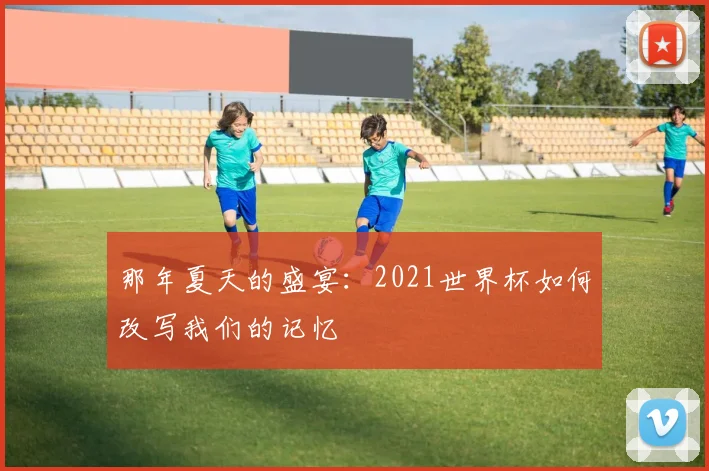 那年夏天的盛宴：2021世界杯如何改写我们的记忆